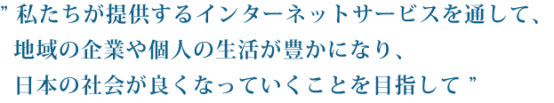 私たちが提供するインターネットサービスを通して、地域の企業や個人の生活が豊かになり、日本の社会が良くなっていくことを目指して